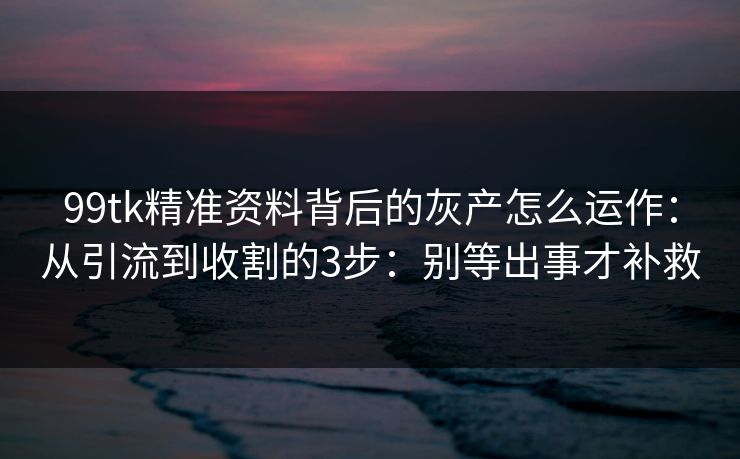 99tk精准资料背后的灰产怎么运作：从引流到收割的3步：别等出事才补救
