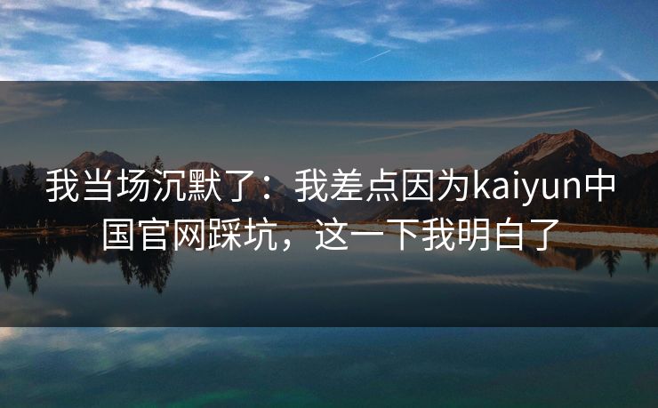 我当场沉默了：我差点因为kaiyun中国官网踩坑，这一下我明白了