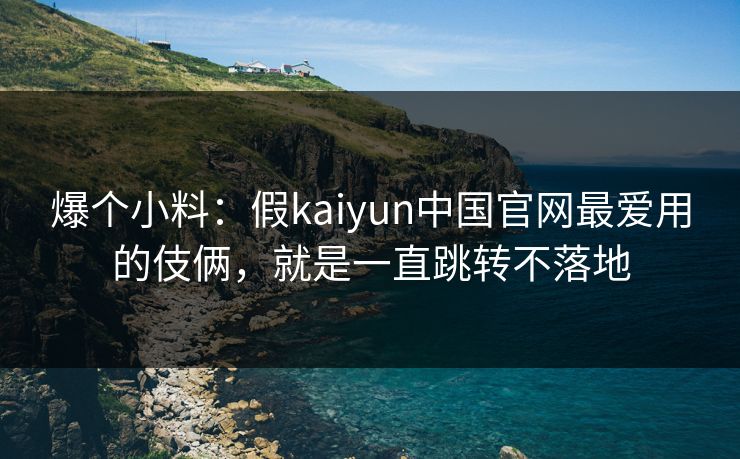 爆个小料：假kaiyun中国官网最爱用的伎俩，就是一直跳转不落地