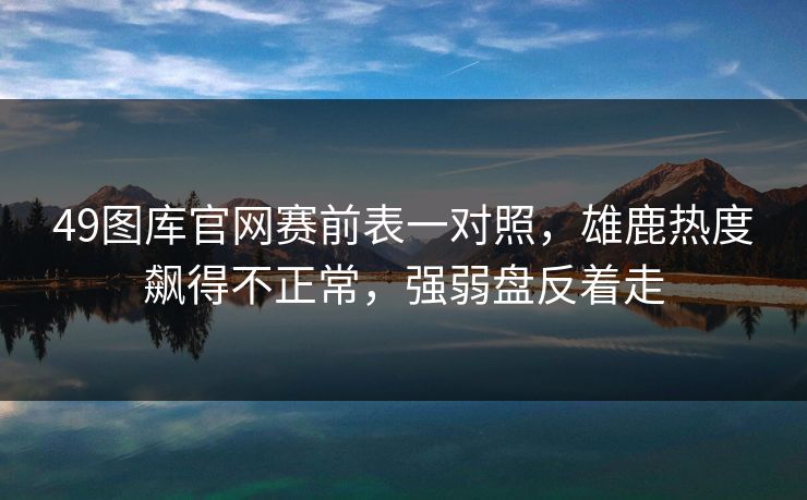 49图库官网赛前表一对照，雄鹿热度飙得不正常，强弱盘反着走