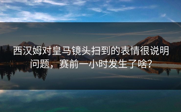 西汉姆对皇马镜头扫到的表情很说明问题，赛前一小时发生了啥？