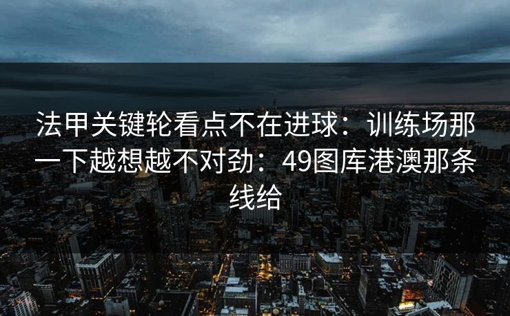 法甲关键轮看点不在进球：训练场那一下越想越不对劲：49图库港澳那条线给