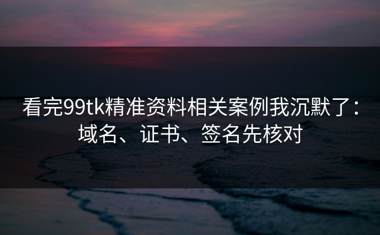 看完99tk精准资料相关案例我沉默了：域名、证书、签名先核对