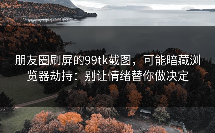 朋友圈刷屏的99tk截图，可能暗藏浏览器劫持：别让情绪替你做决定