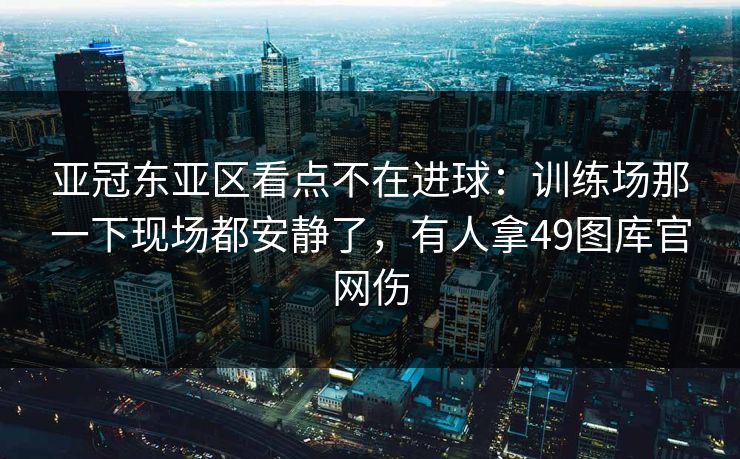 亚冠东亚区看点不在进球：训练场那一下现场都安静了，有人拿49图库官网伤