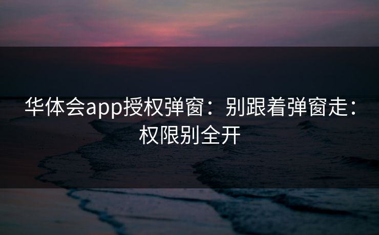 华体会app授权弹窗:别跟着弹窗走:权限别全开 华体会app授权弹窗:别跟着弹窗走:权限别全开