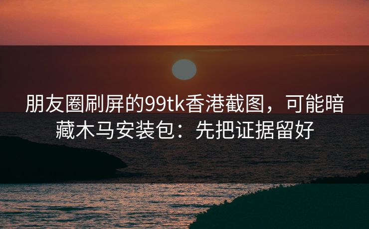 朋友圈刷屏的99tk香港截图,可能暗藏木马安装包:先把证据留好 朋友圈刷屏的99tk香港截图,可能暗藏木马安装包:先把证据留好