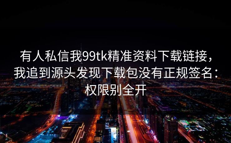 有人私信我99tk精准资料下载链接,我追到源头发现下载包没有正规签名:权限别全开 有人私信我99tk精准资料下载链接,我追到源头发现下载包没有正规签名:权限别全开