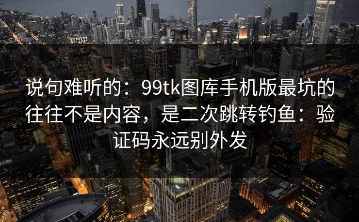 说句难听的：99tk图库手机版最坑的往往不是内容，是二次跳转钓鱼：验证码永远别外发