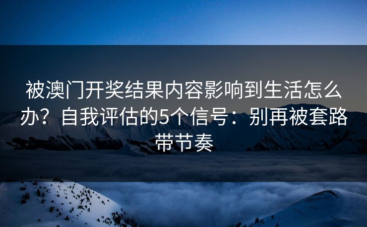 被澳门开奖结果内容影响到生活怎么办？自我评估的5个信号：别再被套路带节奏