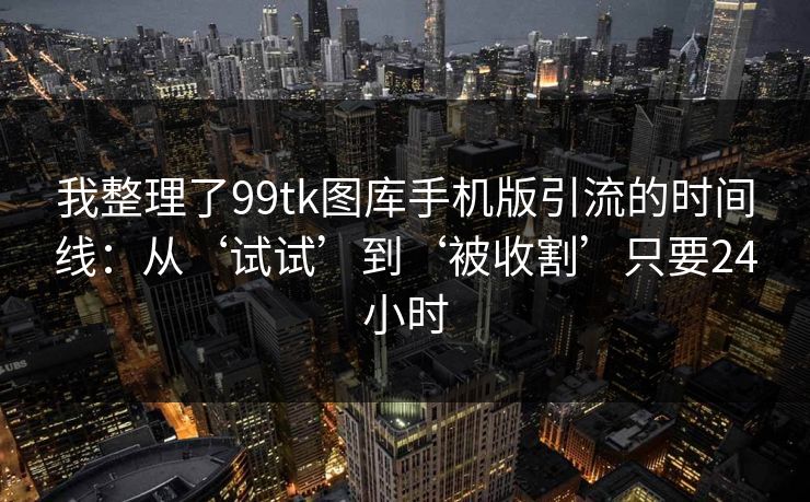 我整理了99tk图库手机版引流的时间线：从‘试试’到‘被收割’只要24小时
