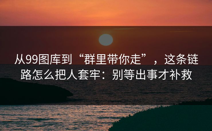 从99图库到“群里带你走”，这条链路怎么把人套牢：别等出事才补救
